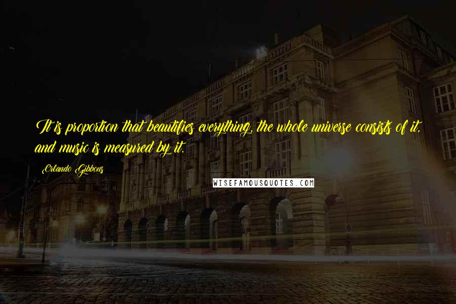 Orlando Gibbons Quotes: It is proportion that beautifies everything, the whole universe consists of it, and music is measured by it.