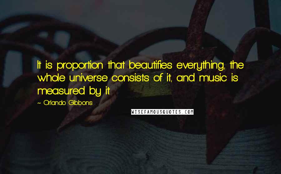 Orlando Gibbons Quotes: It is proportion that beautifies everything, the whole universe consists of it, and music is measured by it.