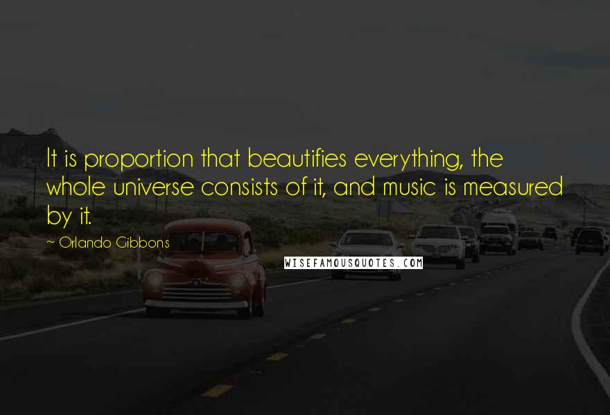 Orlando Gibbons Quotes: It is proportion that beautifies everything, the whole universe consists of it, and music is measured by it.