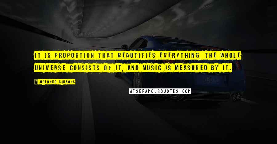 Orlando Gibbons Quotes: It is proportion that beautifies everything, the whole universe consists of it, and music is measured by it.