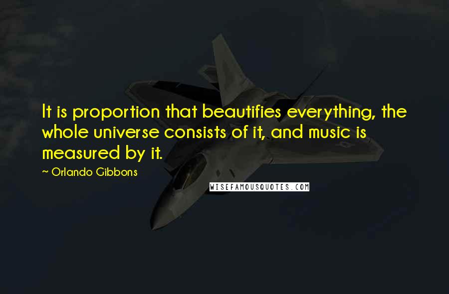 Orlando Gibbons Quotes: It is proportion that beautifies everything, the whole universe consists of it, and music is measured by it.