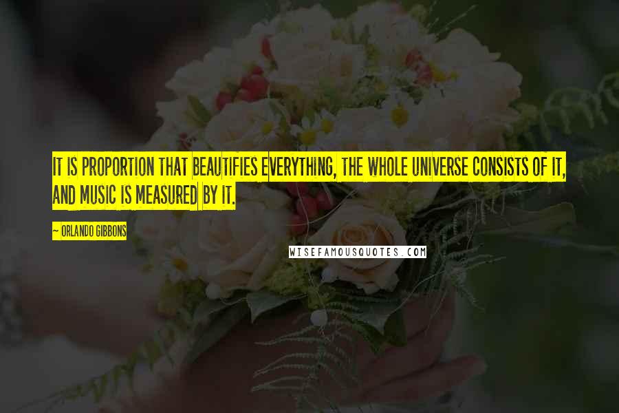 Orlando Gibbons Quotes: It is proportion that beautifies everything, the whole universe consists of it, and music is measured by it.