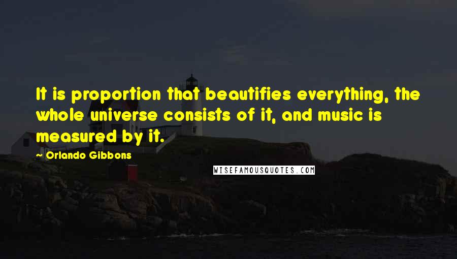 Orlando Gibbons Quotes: It is proportion that beautifies everything, the whole universe consists of it, and music is measured by it.