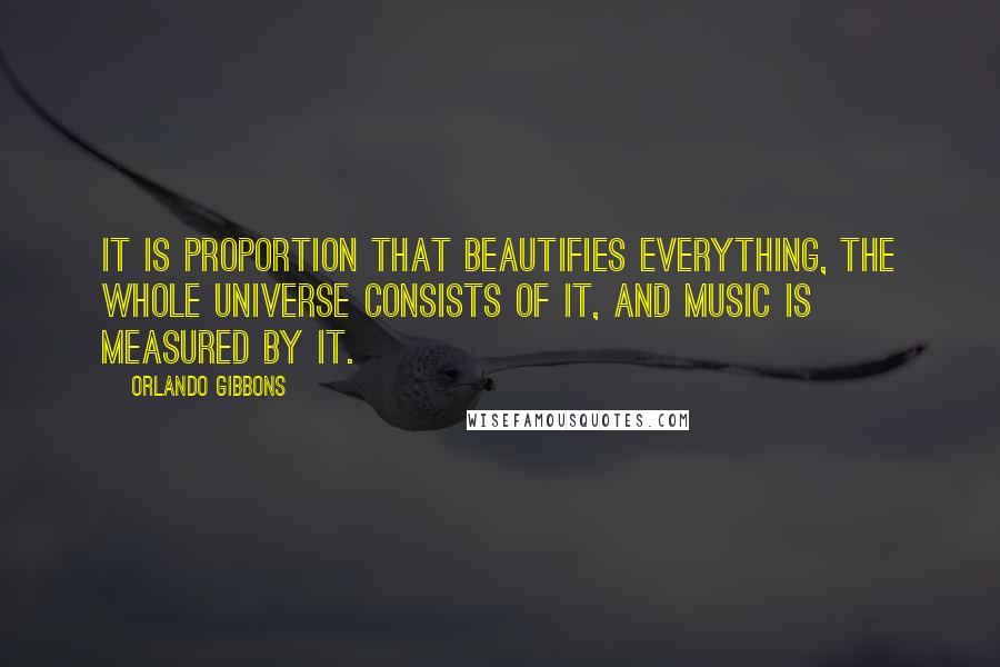 Orlando Gibbons Quotes: It is proportion that beautifies everything, the whole universe consists of it, and music is measured by it.