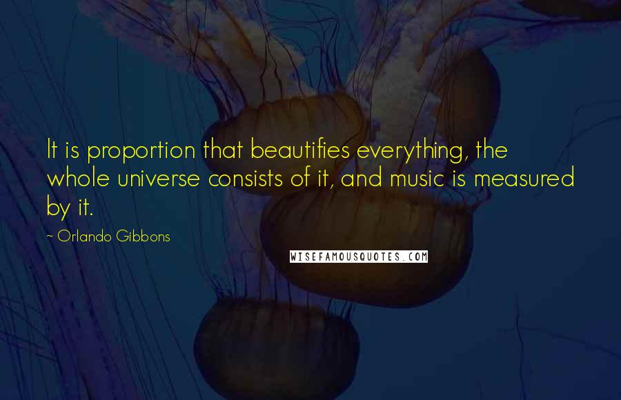 Orlando Gibbons Quotes: It is proportion that beautifies everything, the whole universe consists of it, and music is measured by it.