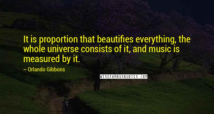 Orlando Gibbons Quotes: It is proportion that beautifies everything, the whole universe consists of it, and music is measured by it.