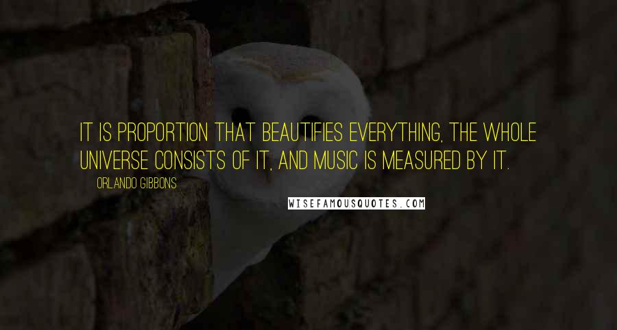 Orlando Gibbons Quotes: It is proportion that beautifies everything, the whole universe consists of it, and music is measured by it.