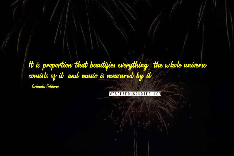 Orlando Gibbons Quotes: It is proportion that beautifies everything, the whole universe consists of it, and music is measured by it.