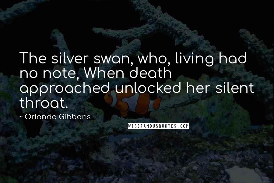 Orlando Gibbons Quotes: The silver swan, who, living had no note, When death approached unlocked her silent throat.