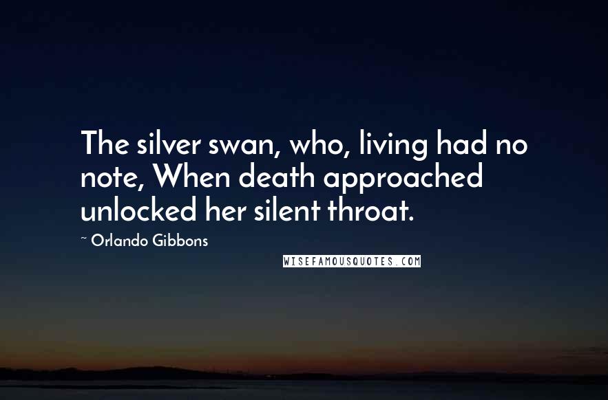 Orlando Gibbons Quotes: The silver swan, who, living had no note, When death approached unlocked her silent throat.