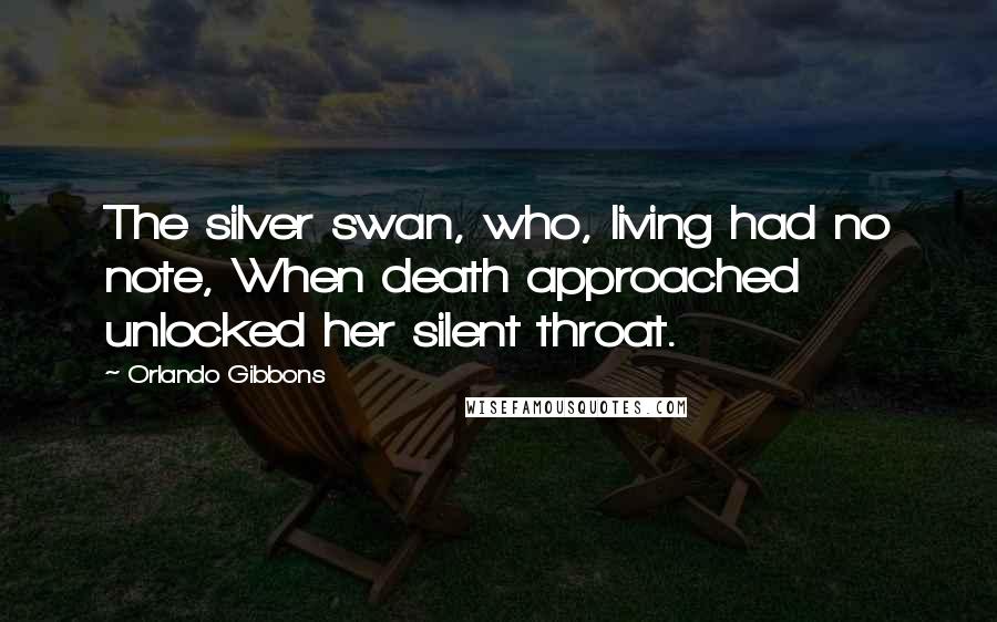 Orlando Gibbons Quotes: The silver swan, who, living had no note, When death approached unlocked her silent throat.