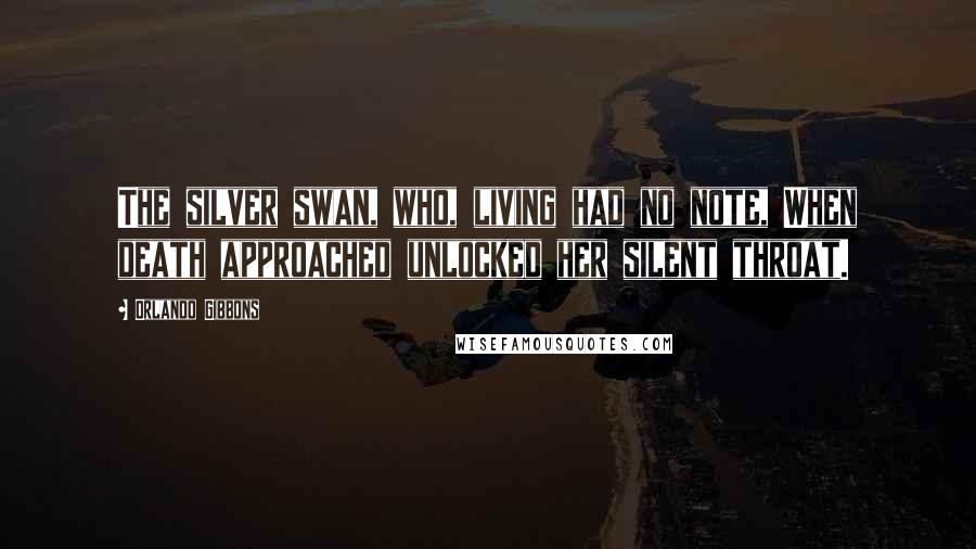 Orlando Gibbons Quotes: The silver swan, who, living had no note, When death approached unlocked her silent throat.