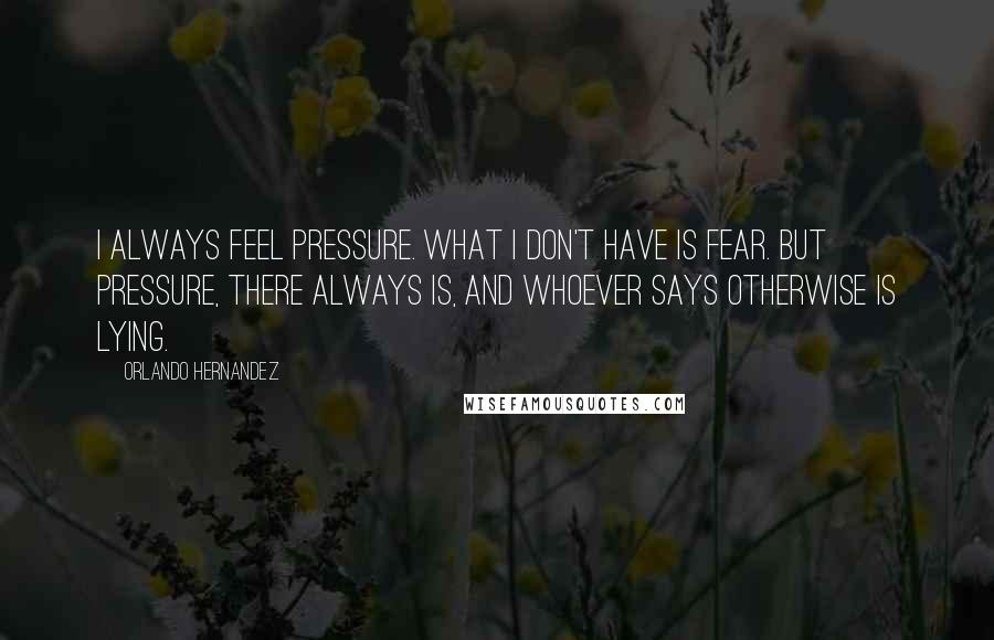 Orlando Hernandez Quotes: I always feel pressure. What I don't have is fear. But pressure, there always is, and whoever says otherwise is lying.