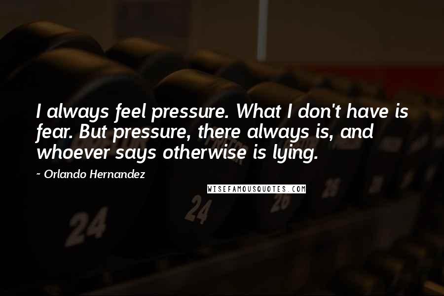 Orlando Hernandez Quotes: I always feel pressure. What I don't have is fear. But pressure, there always is, and whoever says otherwise is lying.