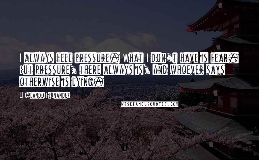 Orlando Hernandez Quotes: I always feel pressure. What I don't have is fear. But pressure, there always is, and whoever says otherwise is lying.