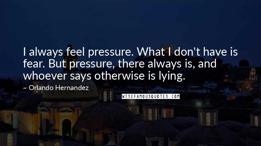 Orlando Hernandez Quotes: I always feel pressure. What I don't have is fear. But pressure, there always is, and whoever says otherwise is lying.