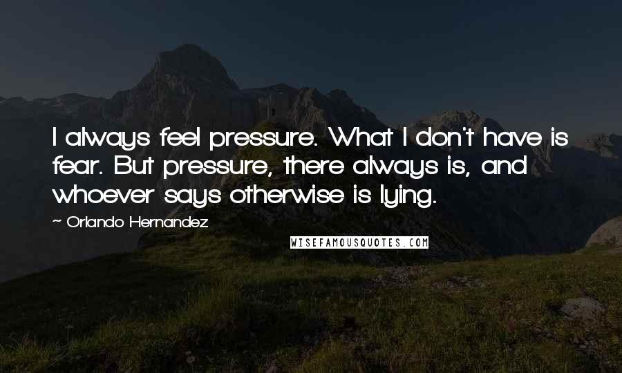 Orlando Hernandez Quotes: I always feel pressure. What I don't have is fear. But pressure, there always is, and whoever says otherwise is lying.