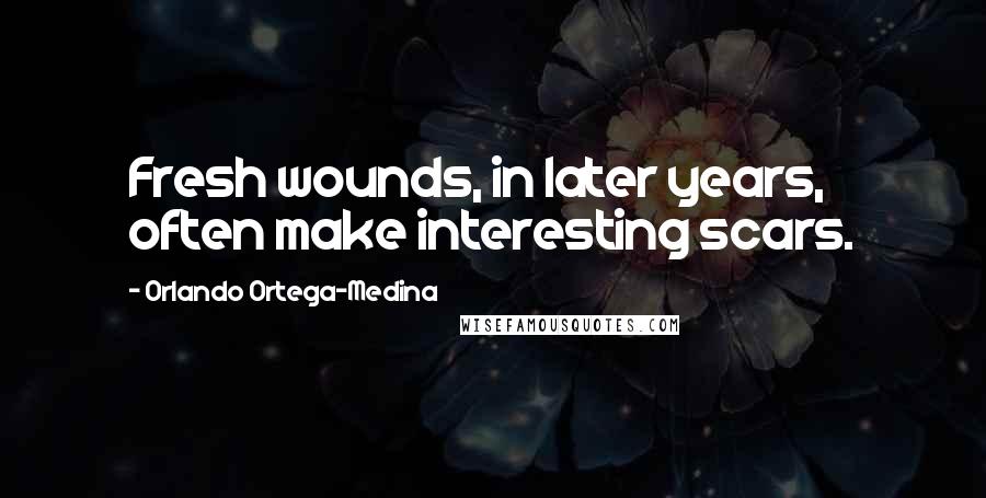 Orlando Ortega-Medina Quotes: Fresh wounds, in later years, often make interesting scars.