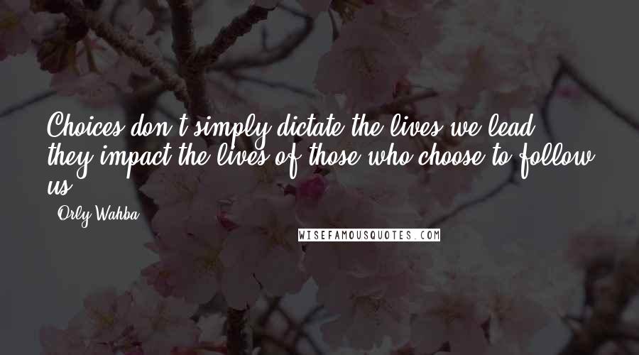 Orly Wahba Quotes: Choices don't simply dictate the lives we lead, they impact the lives of those who choose to follow us.