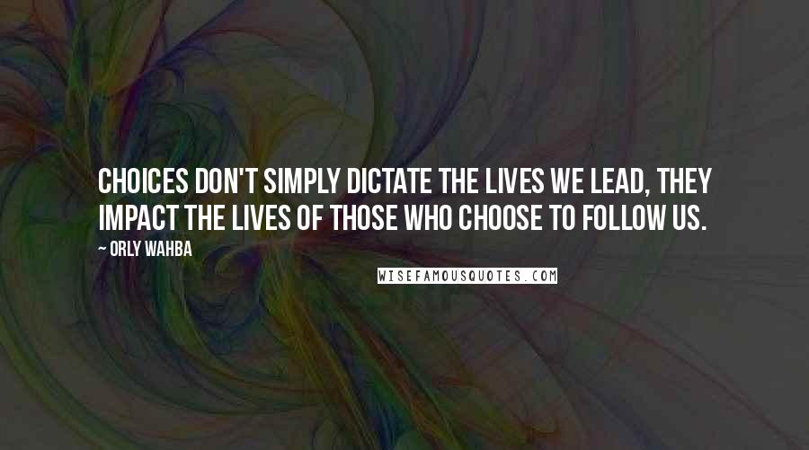 Orly Wahba Quotes: Choices don't simply dictate the lives we lead, they impact the lives of those who choose to follow us.