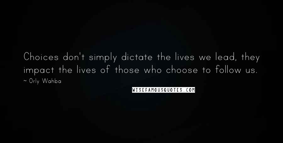 Orly Wahba Quotes: Choices don't simply dictate the lives we lead, they impact the lives of those who choose to follow us.