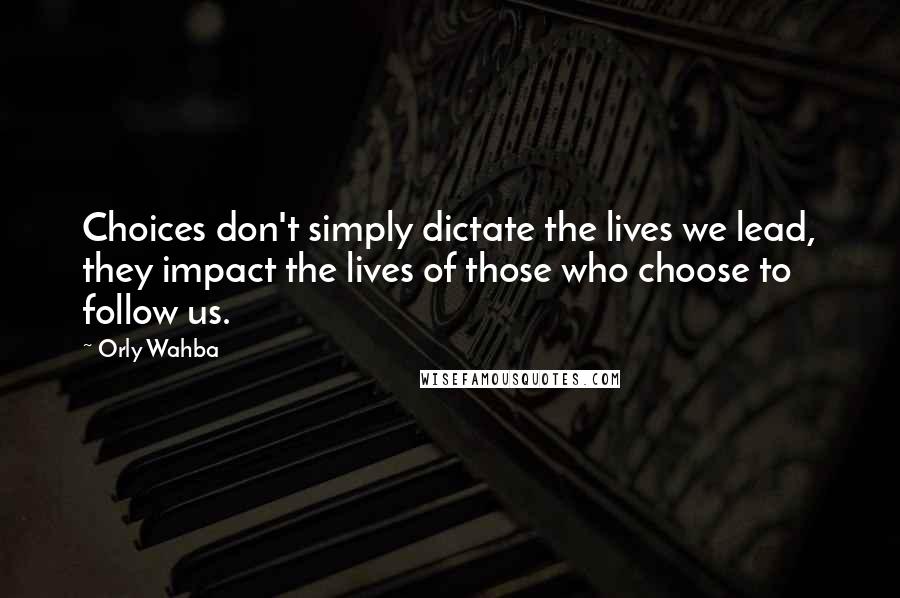 Orly Wahba Quotes: Choices don't simply dictate the lives we lead, they impact the lives of those who choose to follow us.