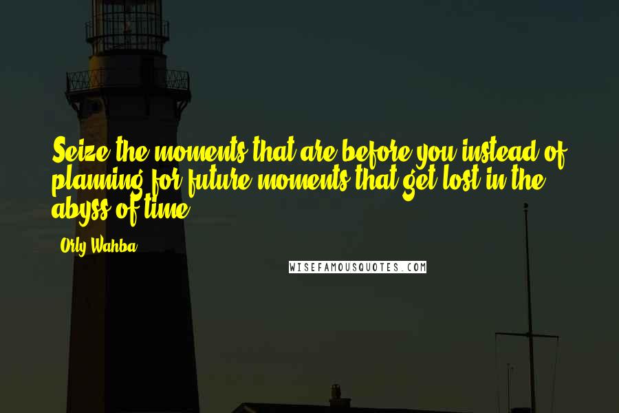 Orly Wahba Quotes: Seize the moments that are before you instead of planning for future moments that get lost in the abyss of time.