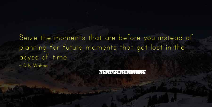 Orly Wahba Quotes: Seize the moments that are before you instead of planning for future moments that get lost in the abyss of time.