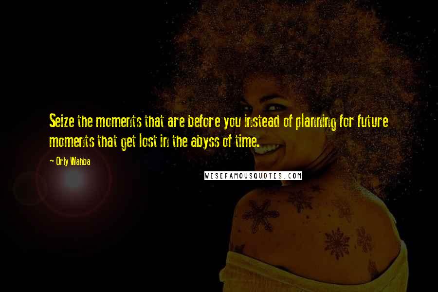 Orly Wahba Quotes: Seize the moments that are before you instead of planning for future moments that get lost in the abyss of time.