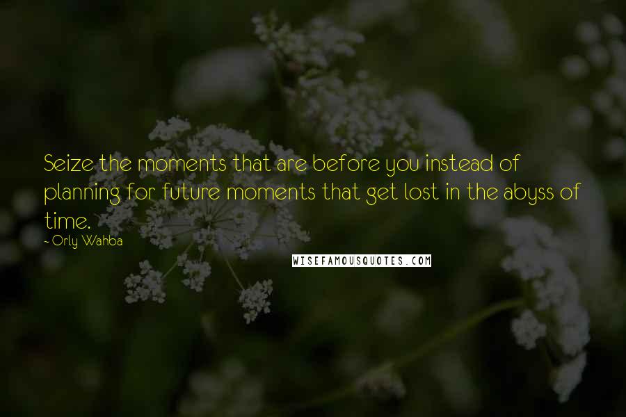 Orly Wahba Quotes: Seize the moments that are before you instead of planning for future moments that get lost in the abyss of time.