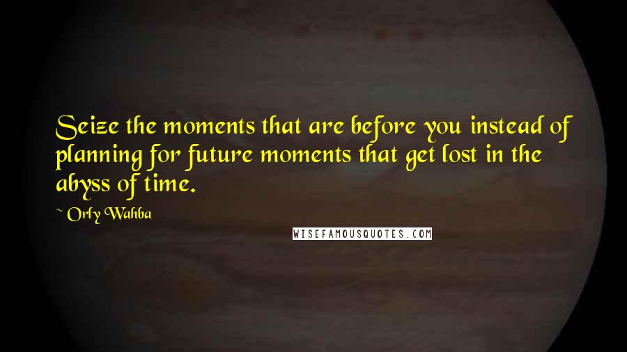 Orly Wahba Quotes: Seize the moments that are before you instead of planning for future moments that get lost in the abyss of time.