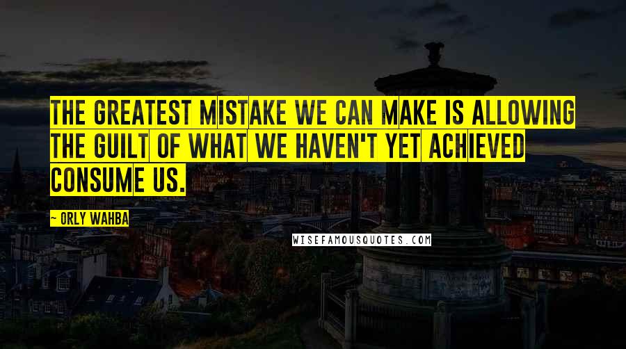 Orly Wahba Quotes: The greatest mistake we can make is allowing the guilt of what we haven't yet achieved consume us.