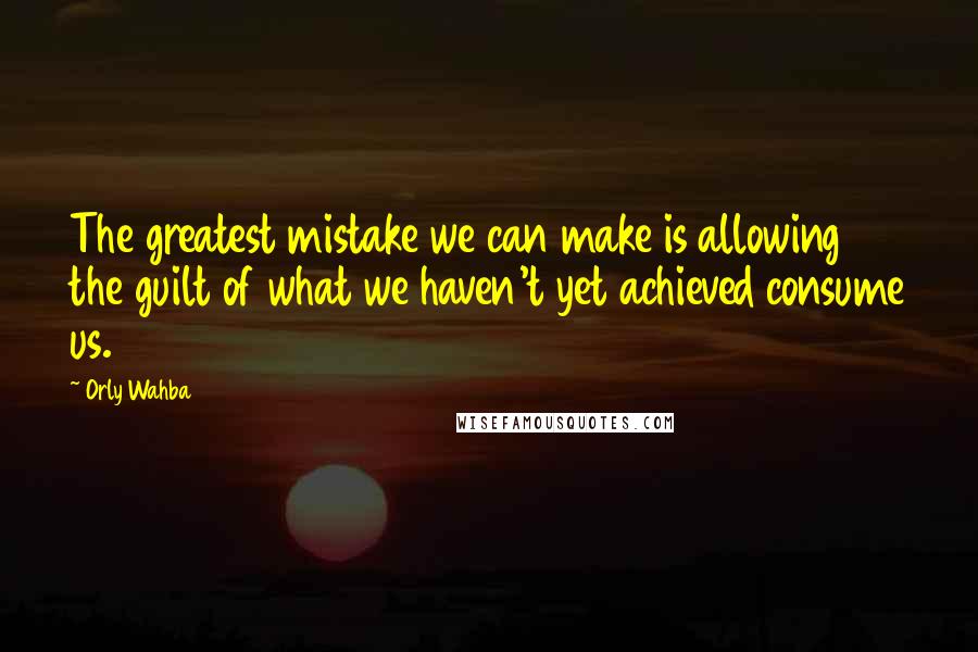 Orly Wahba Quotes: The greatest mistake we can make is allowing the guilt of what we haven't yet achieved consume us.