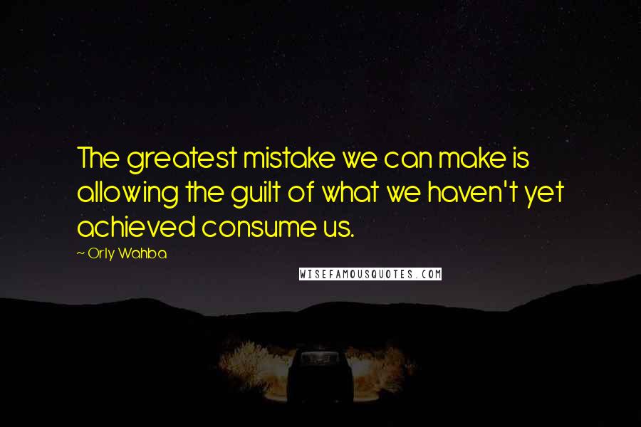 Orly Wahba Quotes: The greatest mistake we can make is allowing the guilt of what we haven't yet achieved consume us.