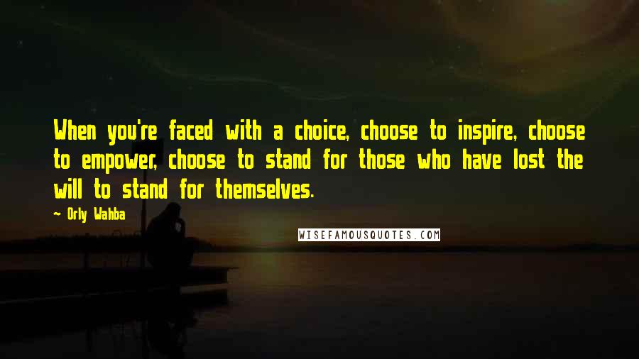 Orly Wahba Quotes: When you're faced with a choice, choose to inspire, choose to empower, choose to stand for those who have lost the will to stand for themselves.