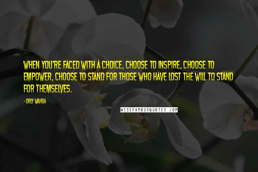 Orly Wahba Quotes: When you're faced with a choice, choose to inspire, choose to empower, choose to stand for those who have lost the will to stand for themselves.