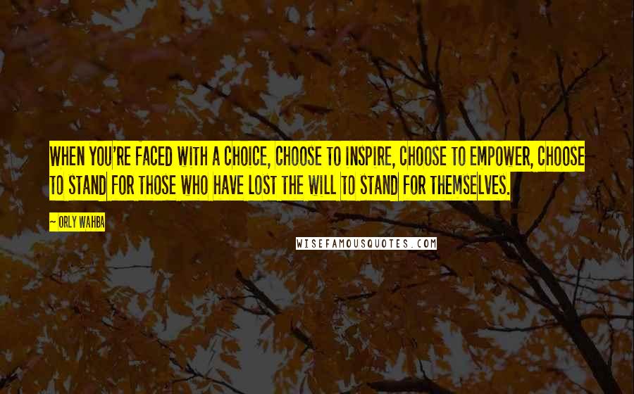 Orly Wahba Quotes: When you're faced with a choice, choose to inspire, choose to empower, choose to stand for those who have lost the will to stand for themselves.