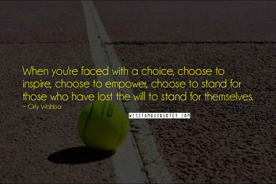 Orly Wahba Quotes: When you're faced with a choice, choose to inspire, choose to empower, choose to stand for those who have lost the will to stand for themselves.