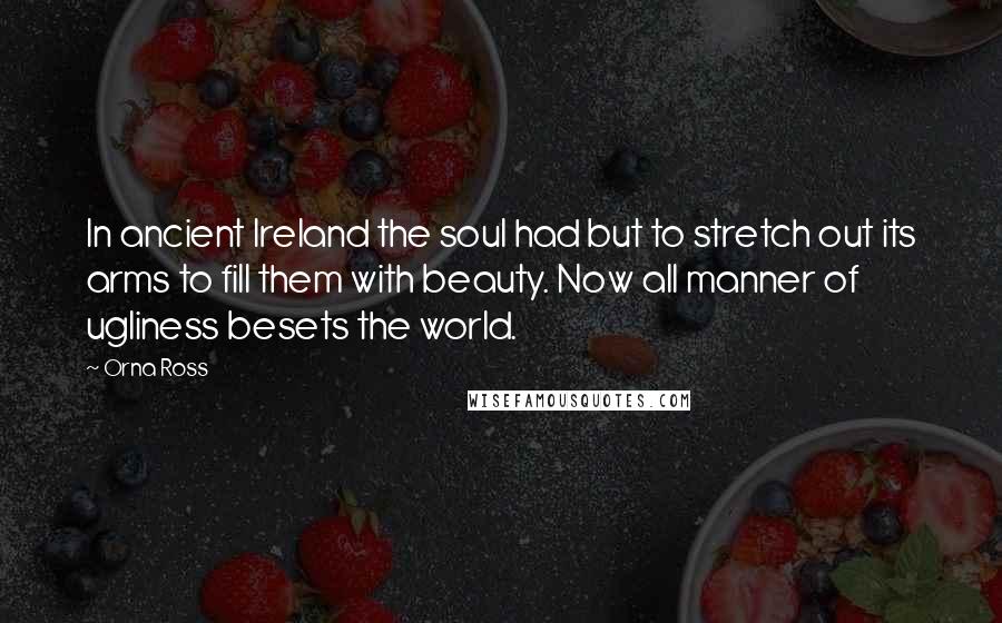 Orna Ross Quotes: In ancient Ireland the soul had but to stretch out its arms to fill them with beauty. Now all manner of ugliness besets the world.