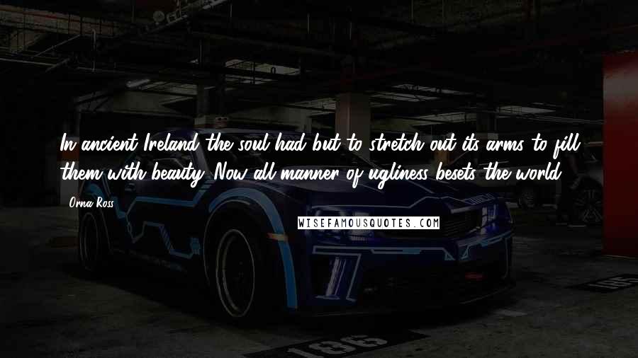 Orna Ross Quotes: In ancient Ireland the soul had but to stretch out its arms to fill them with beauty. Now all manner of ugliness besets the world.