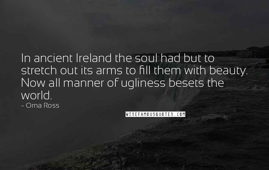 Orna Ross Quotes: In ancient Ireland the soul had but to stretch out its arms to fill them with beauty. Now all manner of ugliness besets the world.