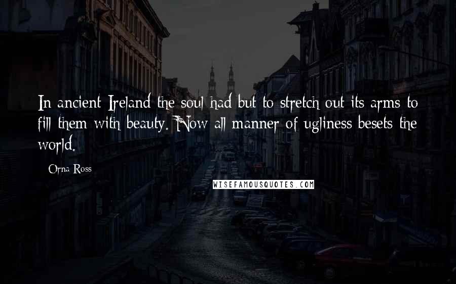 Orna Ross Quotes: In ancient Ireland the soul had but to stretch out its arms to fill them with beauty. Now all manner of ugliness besets the world.