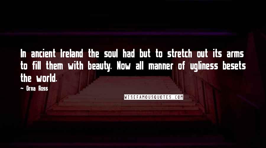 Orna Ross Quotes: In ancient Ireland the soul had but to stretch out its arms to fill them with beauty. Now all manner of ugliness besets the world.