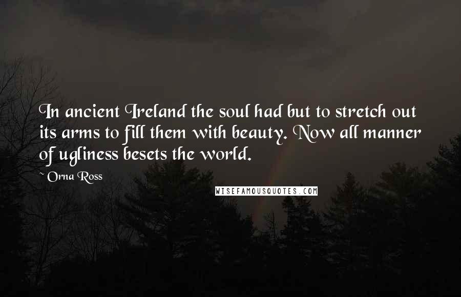 Orna Ross Quotes: In ancient Ireland the soul had but to stretch out its arms to fill them with beauty. Now all manner of ugliness besets the world.