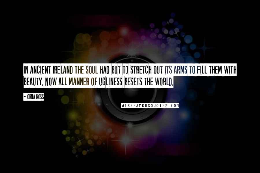 Orna Ross Quotes: In ancient Ireland the soul had but to stretch out its arms to fill them with beauty. Now all manner of ugliness besets the world.