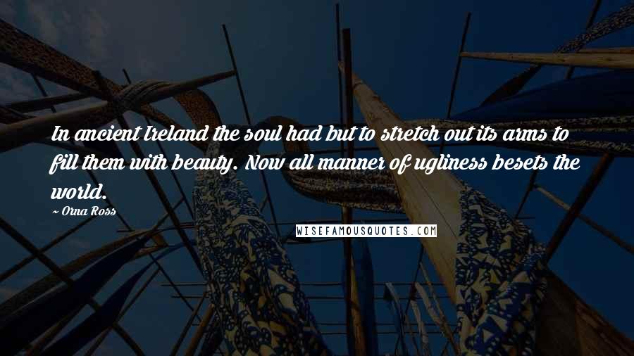 Orna Ross Quotes: In ancient Ireland the soul had but to stretch out its arms to fill them with beauty. Now all manner of ugliness besets the world.