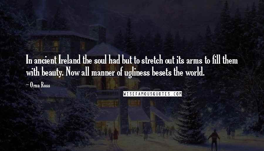 Orna Ross Quotes: In ancient Ireland the soul had but to stretch out its arms to fill them with beauty. Now all manner of ugliness besets the world.