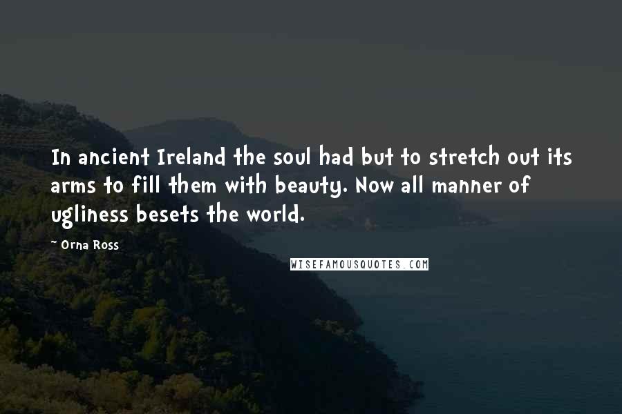 Orna Ross Quotes: In ancient Ireland the soul had but to stretch out its arms to fill them with beauty. Now all manner of ugliness besets the world.