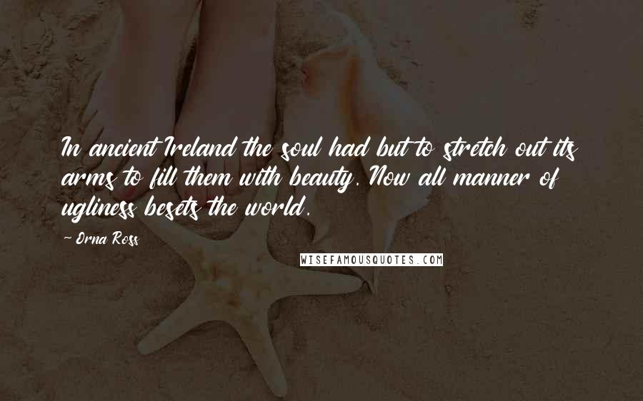 Orna Ross Quotes: In ancient Ireland the soul had but to stretch out its arms to fill them with beauty. Now all manner of ugliness besets the world.