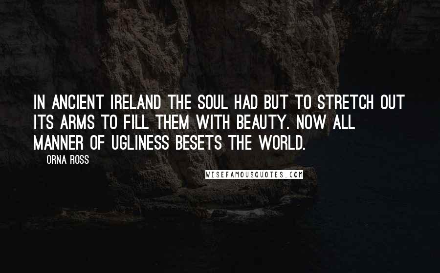 Orna Ross Quotes: In ancient Ireland the soul had but to stretch out its arms to fill them with beauty. Now all manner of ugliness besets the world.